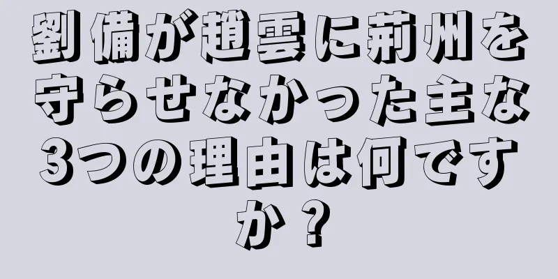 劉備が趙雲に荊州を守らせなかった主な3つの理由は何ですか？