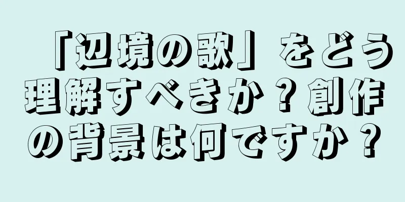「辺境の歌」をどう理解すべきか？創作の背景は何ですか？