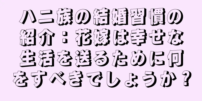 ハニ族の結婚習慣の紹介：花嫁は幸せな生活を送るために何をすべきでしょうか？