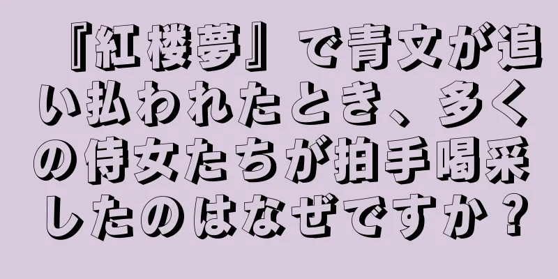 『紅楼夢』で青文が追い払われたとき、多くの侍女たちが拍手喝采したのはなぜですか？
