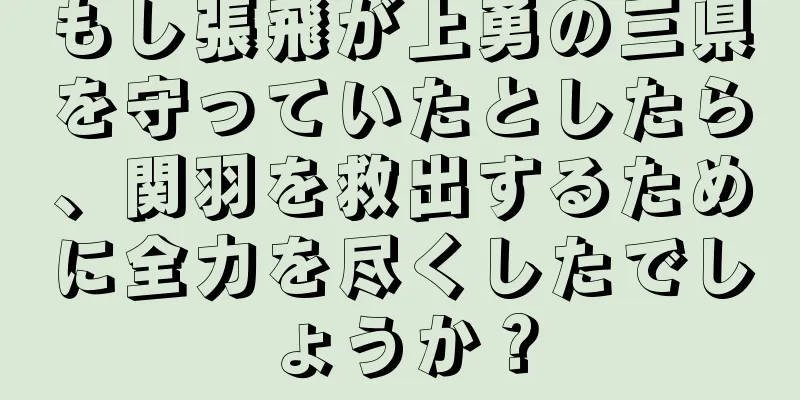 もし張飛が上勇の三県を守っていたとしたら、関羽を救出するために全力を尽くしたでしょうか？