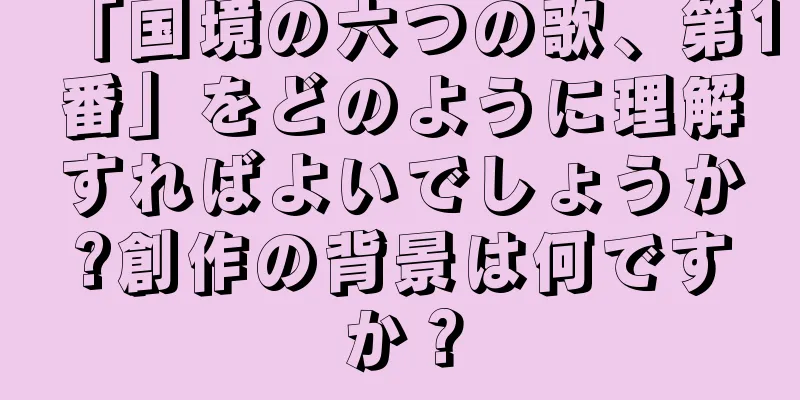 「国境の六つの歌、第1番」をどのように理解すればよいでしょうか?創作の背景は何ですか？