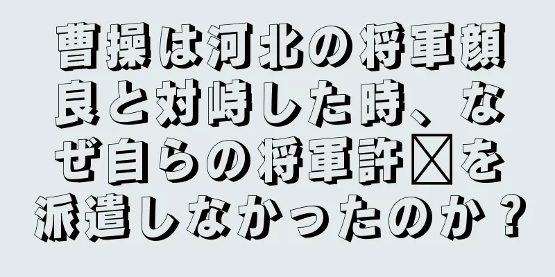 曹操は河北の将軍顔良と対峙した時、なぜ自らの将軍許褚を派遣しなかったのか？