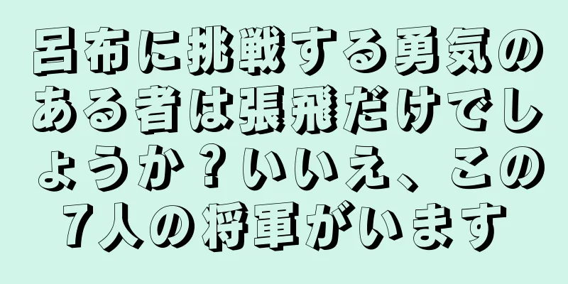 呂布に挑戦する勇気のある者は張飛だけでしょうか？いいえ、この7人の将軍がいます