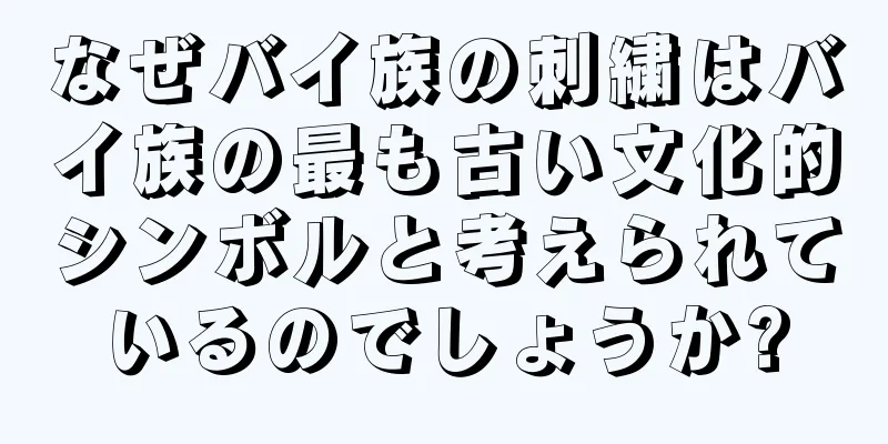 なぜバイ族の刺繍はバイ族の最も古い文化的シンボルと考えられているのでしょうか?