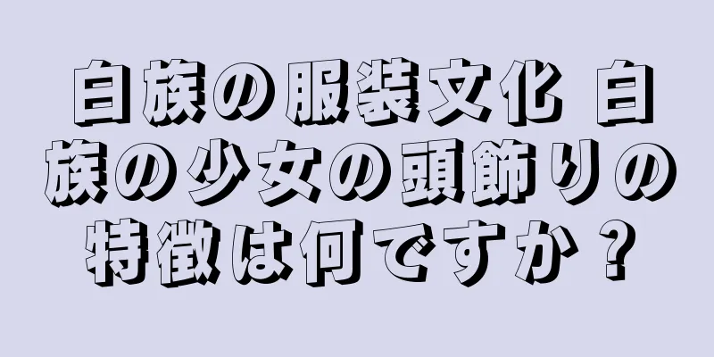 白族の服装文化 白族の少女の頭飾りの特徴は何ですか？