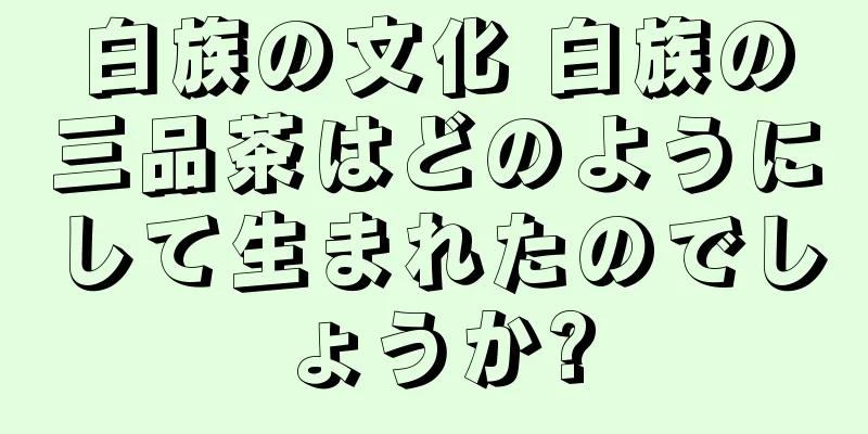 白族の文化 白族の三品茶はどのようにして生まれたのでしょうか?