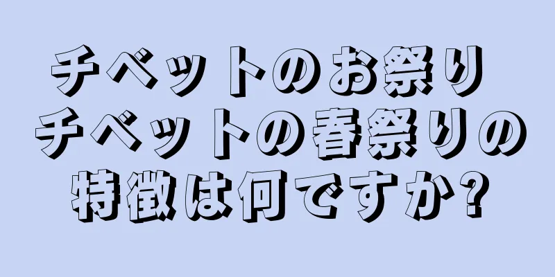 チベットのお祭り チベットの春祭りの特徴は何ですか?