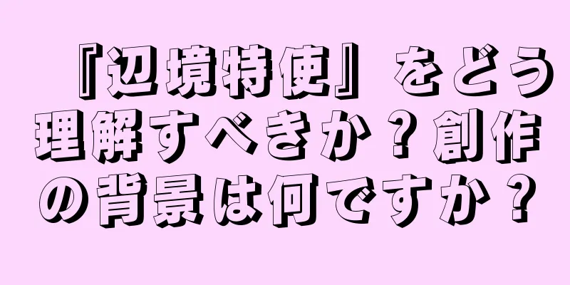 『辺境特使』をどう理解すべきか？創作の背景は何ですか？