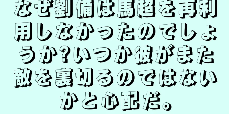 なぜ劉備は馬超を再利用しなかったのでしょうか?いつか彼がまた敵を裏切るのではないかと心配だ。