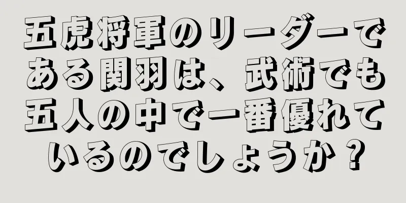 五虎将軍のリーダーである関羽は、武術でも五人の中で一番優れているのでしょうか？