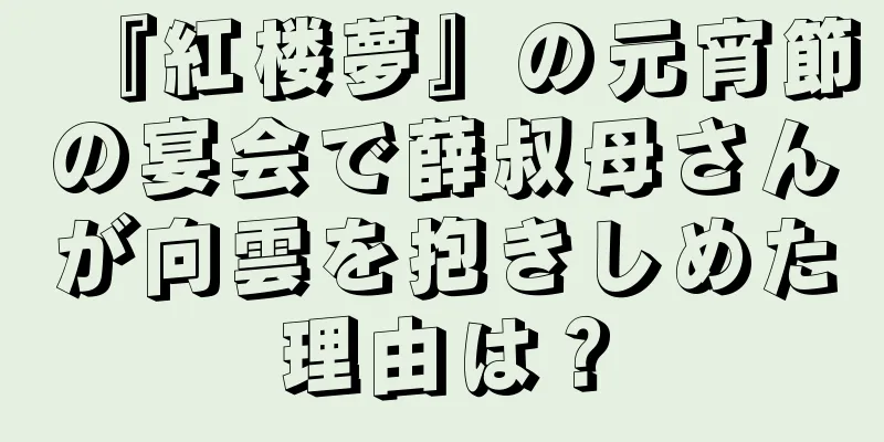 『紅楼夢』の元宵節の宴会で薛叔母さんが向雲を抱きしめた理由は？