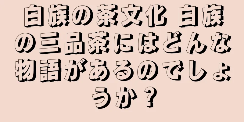白族の茶文化 白族の三品茶にはどんな物語があるのでしょうか？
