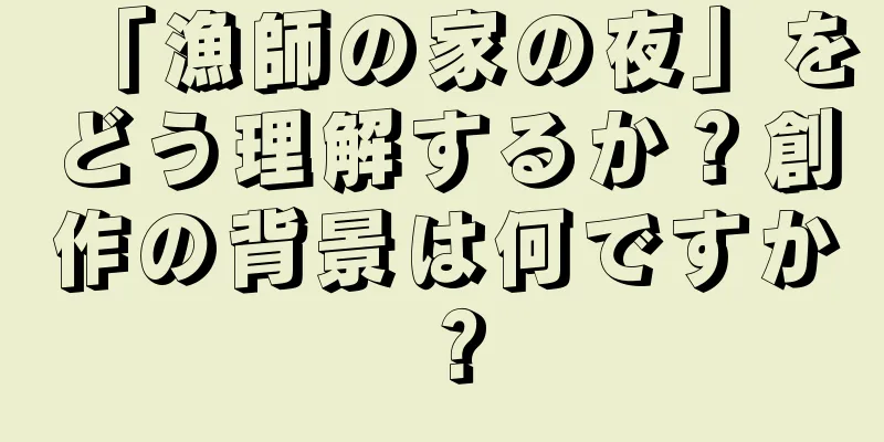 「漁師の家の夜」をどう理解するか？創作の背景は何ですか？