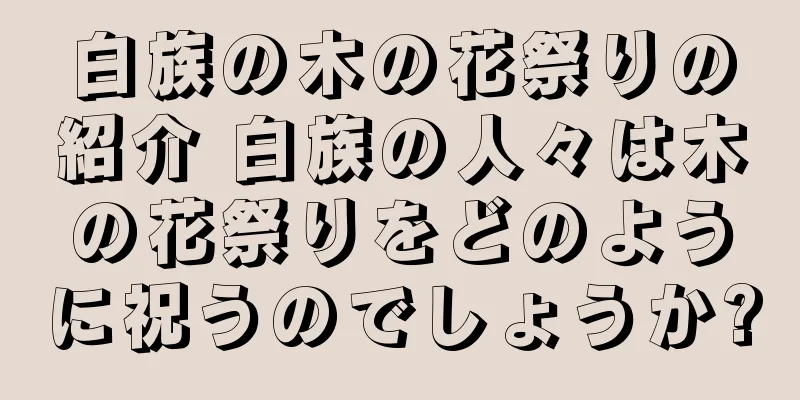 白族の木の花祭りの紹介 白族の人々は木の花祭りをどのように祝うのでしょうか?