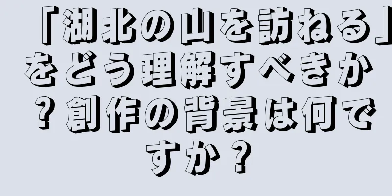 「湖北の山を訪ねる」をどう理解すべきか？創作の背景は何ですか？
