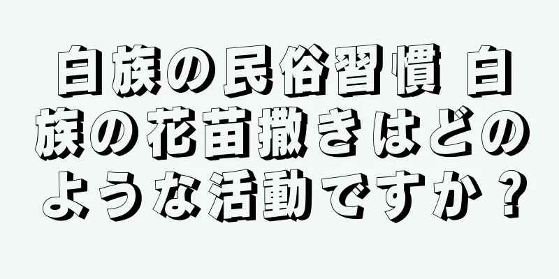 白族の民俗習慣 白族の花苗撒きはどのような活動ですか？