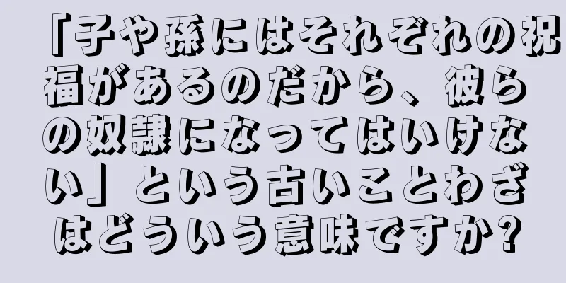 「子や孫にはそれぞれの祝福があるのだから、彼らの奴隷になってはいけない」という古いことわざはどういう意味ですか?