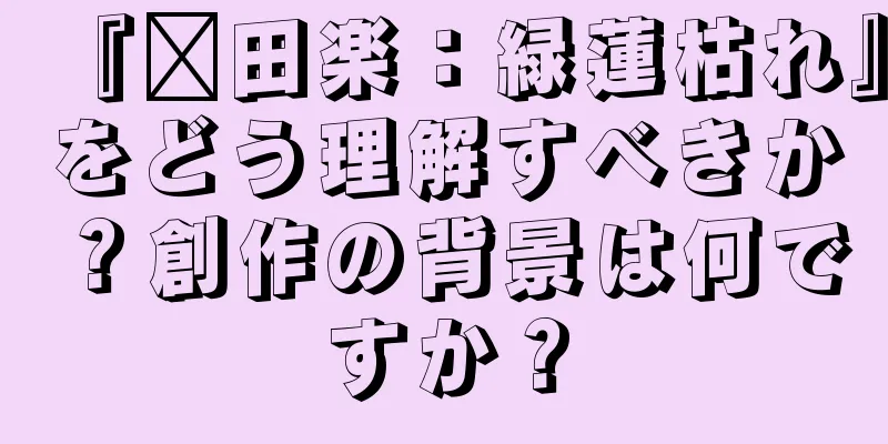 『莆田楽：緑蓮枯れ』をどう理解すべきか？創作の背景は何ですか？