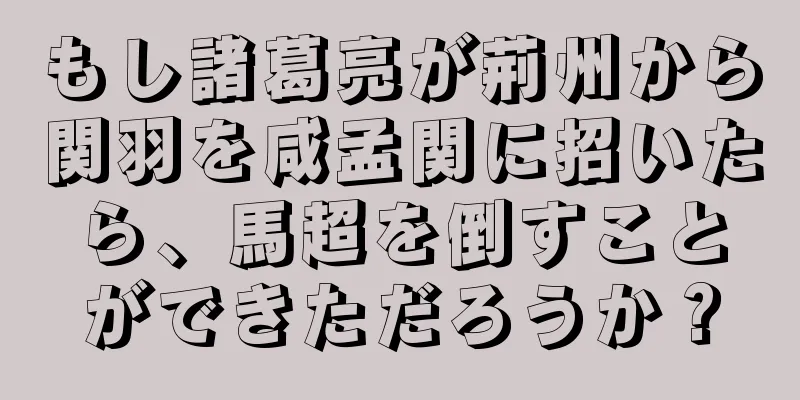 もし諸葛亮が荊州から関羽を咸孟関に招いたら、馬超を倒すことができただろうか？