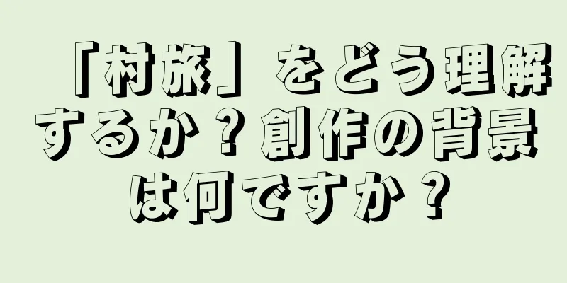 「村旅」をどう理解するか？創作の背景は何ですか？