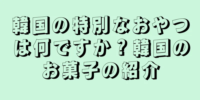韓国の特別なおやつは何ですか？韓国のお菓子の紹介