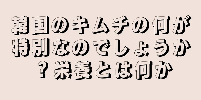 韓国のキムチの何が特別なのでしょうか？栄養とは何か