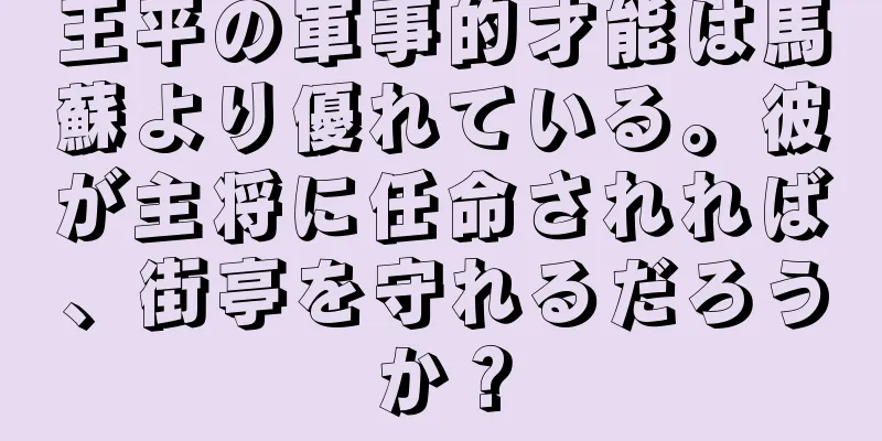 王平の軍事的才能は馬蘇より優れている。彼が主将に任命されれば、街亭を守れるだろうか？