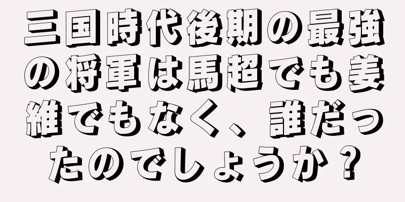 三国時代後期の最強の将軍は馬超でも姜維でもなく、誰だったのでしょうか？
