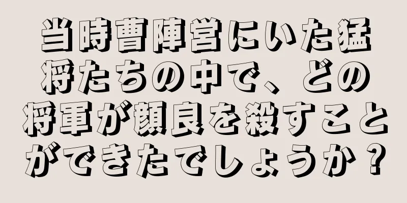 当時曹陣営にいた猛将たちの中で、どの将軍が顔良を殺すことができたでしょうか？