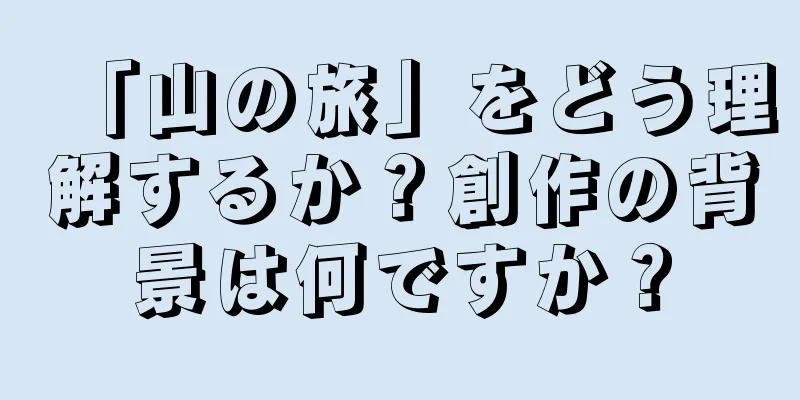 「山の旅」をどう理解するか？創作の背景は何ですか？
