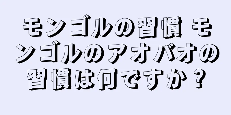 モンゴルの習慣 モンゴルのアオバオの習慣は何ですか？