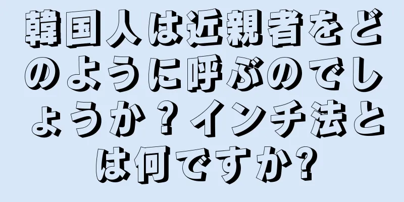 韓国人は近親者をどのように呼ぶのでしょうか？インチ法とは何ですか?