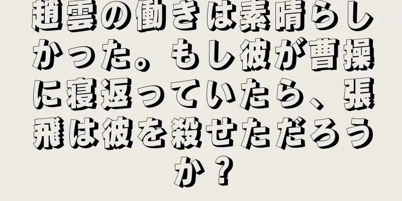 趙雲の働きは素晴らしかった。もし彼が曹操に寝返っていたら、張飛は彼を殺せただろうか？