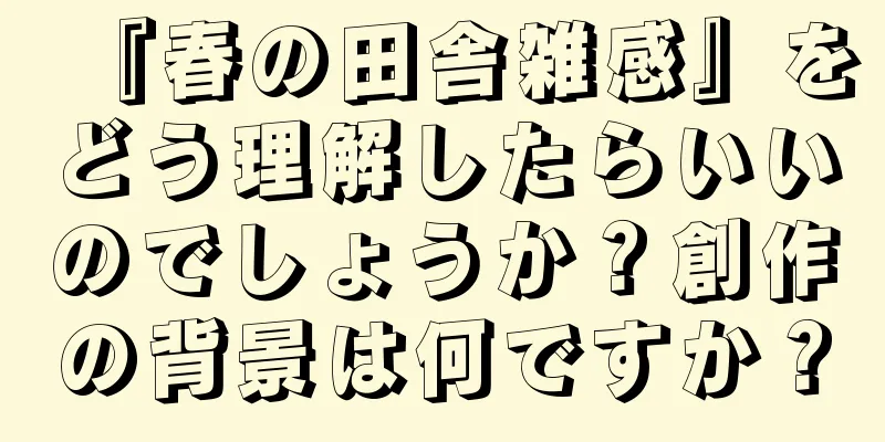 『春の田舎雑感』をどう理解したらいいのでしょうか？創作の背景は何ですか？