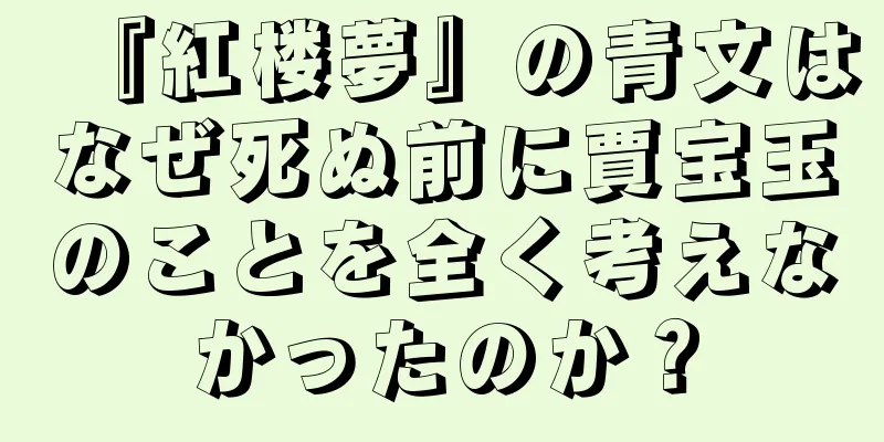 『紅楼夢』の青文はなぜ死ぬ前に賈宝玉のことを全く考えなかったのか？