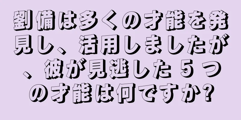 劉備は多くの才能を発見し、活用しましたが、彼が見逃した 5 つの才能は何ですか?