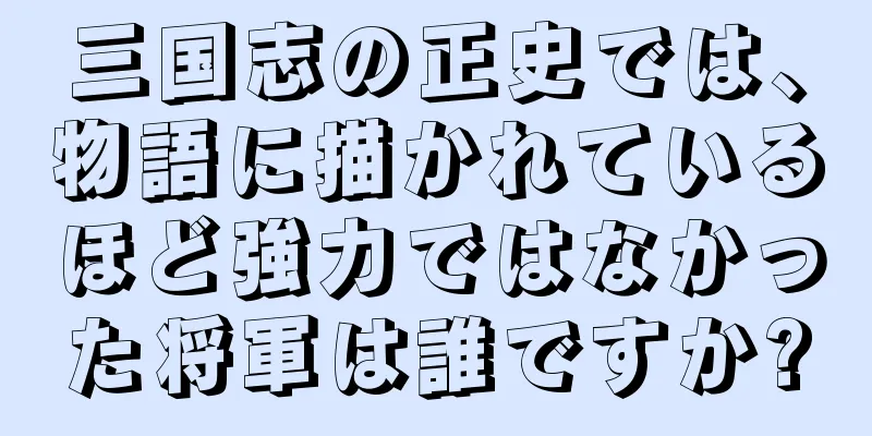 三国志の正史では、物語に描かれているほど強力ではなかった将軍は誰ですか?
