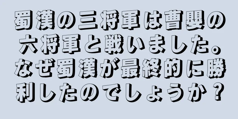 蜀漢の三将軍は曹嬰の六将軍と戦いました。なぜ蜀漢が最終的に勝利したのでしょうか？