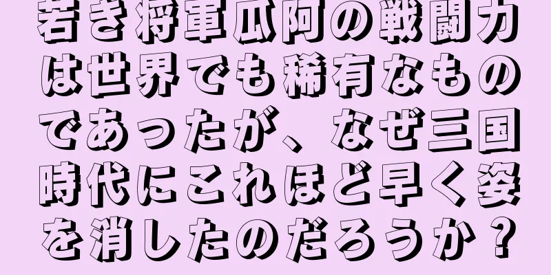 若き将軍瓜阿の戦闘力は世界でも稀有なものであったが、なぜ三国時代にこれほど早く姿を消したのだろうか？