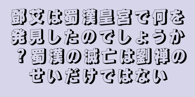 鄧艾は蜀漢皇宮で何を発見したのでしょうか？蜀漢の滅亡は劉禅のせいだけではない