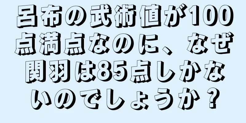 呂布の武術値が100点満点なのに、なぜ関羽は85点しかないのでしょうか？