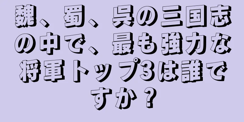 魏、蜀、呉の三国志の中で、最も強力な将軍トップ3は誰ですか？