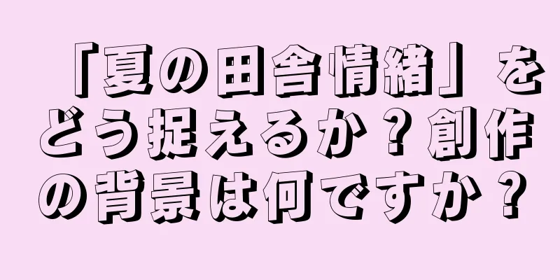 「夏の田舎情緒」をどう捉えるか？創作の背景は何ですか？