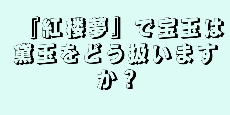 『紅楼夢』で宝玉は黛玉をどう扱いますか？