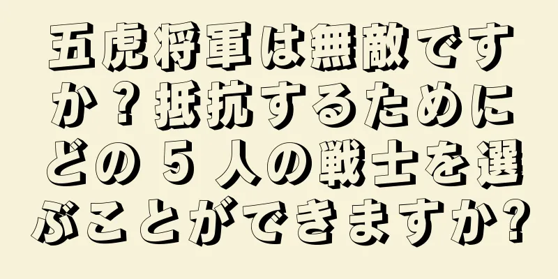 五虎将軍は無敵ですか？抵抗するためにどの 5 人の戦士を選ぶことができますか?