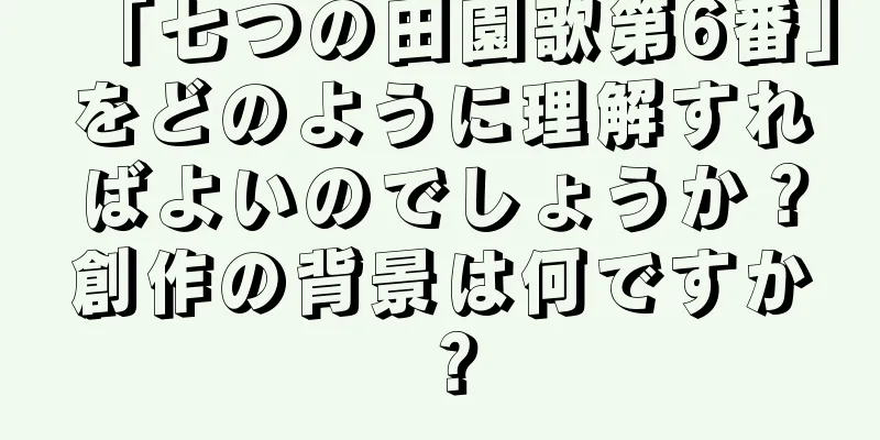 「七つの田園歌第6番」をどのように理解すればよいのでしょうか？創作の背景は何ですか？