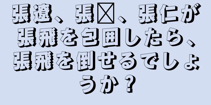 張遼、張郃、張仁が張飛を包囲したら、張飛を倒せるでしょうか？