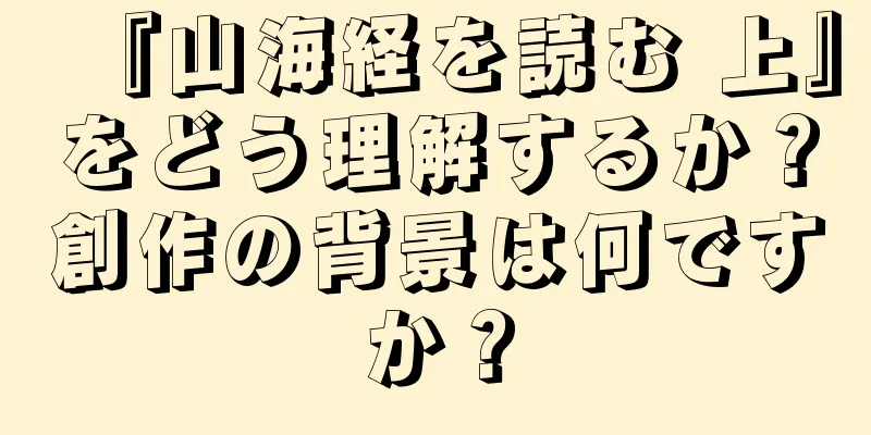 『山海経を読む 上』をどう理解するか？創作の背景は何ですか？