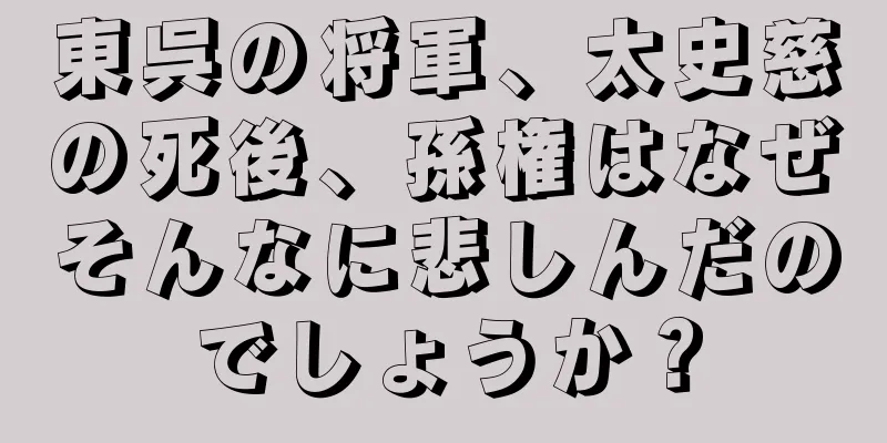 東呉の将軍、太史慈の死後、孫権はなぜそんなに悲しんだのでしょうか？